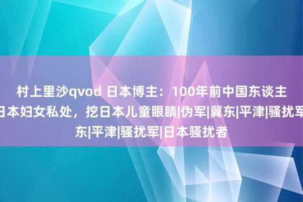 村上里沙qvod 日本博主：100年前中国东谈主把瓶子插入日本妇女私处，挖日本儿童眼睛|伪军|冀东|平津|骚扰军|日本骚扰者