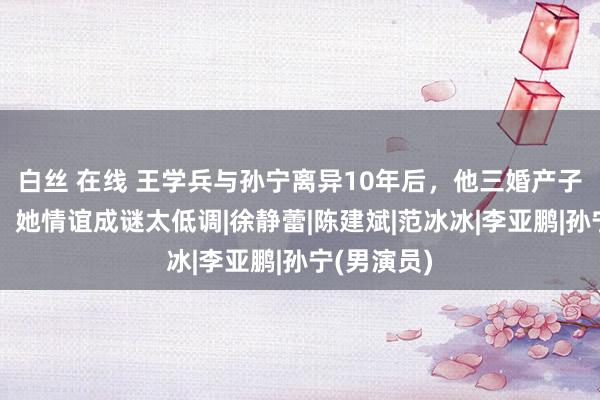 白丝 在线 王学兵与孙宁离异10年后，他三婚产子自毁前景，她情谊成谜太低调|徐静蕾|陈建斌|范冰冰|李亚鹏|孙宁(男演员)