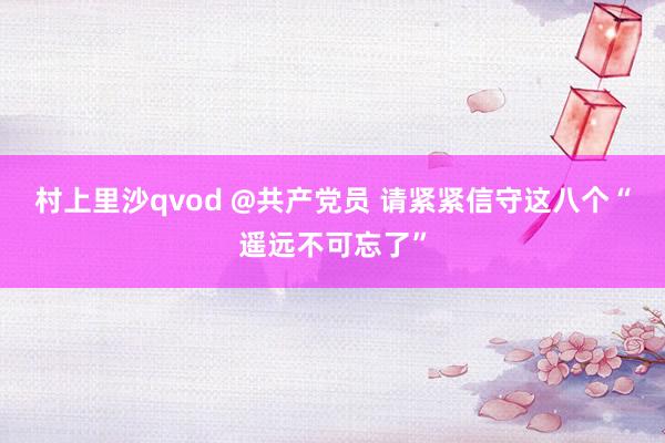 村上里沙qvod @共产党员 请紧紧信守这八个“遥远不可忘了”