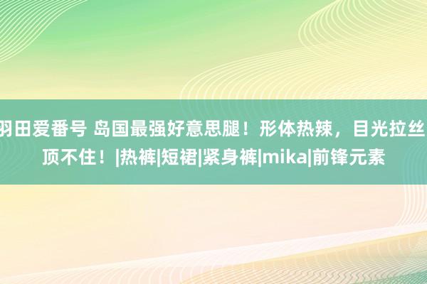 羽田爱番号 岛国最强好意思腿！形体热辣，目光拉丝！顶不住！|热裤|短裙|紧身裤|mika|前锋元素