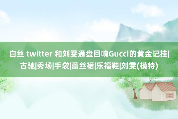 白丝 twitter 和刘雯通盘回响Gucci的黄金记挂|古驰|秀场|手袋|蕾丝裙|乐福鞋|刘雯(模特)