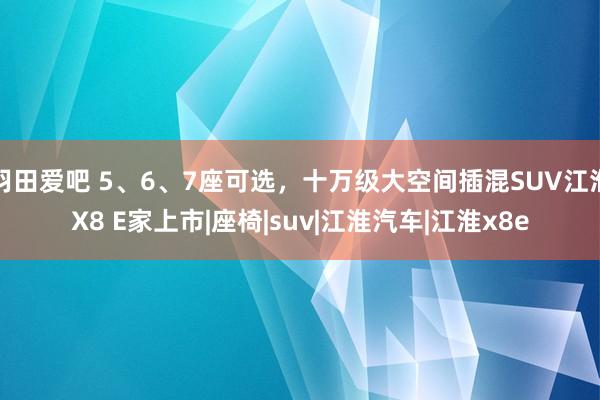 羽田爱吧 5、6、7座可选，十万级大空间插混SUV江淮X8 E家上市|座椅|suv|江淮汽车|江淮x8e