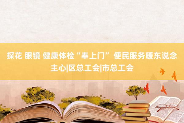 探花 眼镜 健康体检“奉上门” 便民服务暖东说念主心|区总工会|市总工会