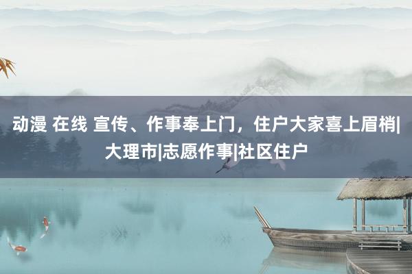 动漫 在线 宣传、作事奉上门，住户大家喜上眉梢|大理市|志愿作事|社区住户