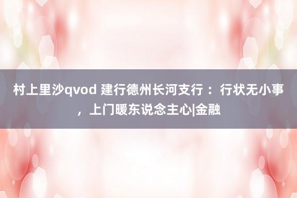 村上里沙qvod 建行德州长河支行 ：行状无小事，上门暖东说念主心|金融