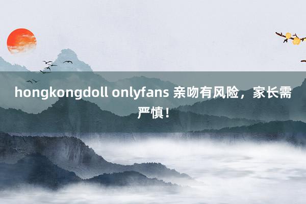 hongkongdoll onlyfans 亲吻有风险，家长需严慎！