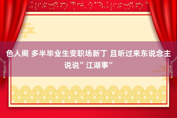 色人阁 多半毕业生变职场新丁 且听过来东说念主说说”江湖事”