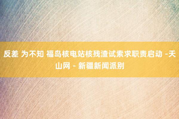 反差 为不知 福岛核电站核残渣试索求职责启动 -天山网 - 新疆新闻派别