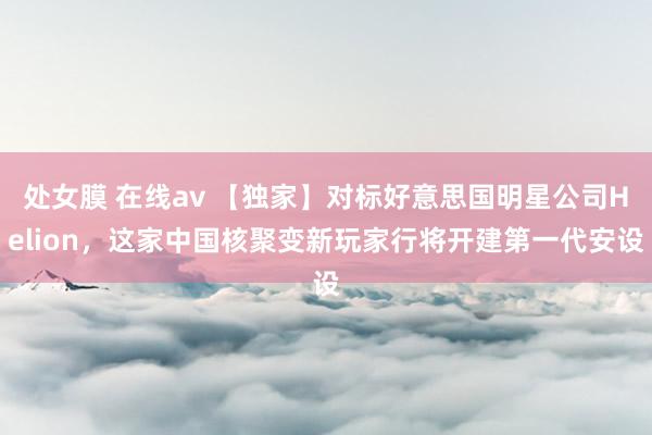 处女膜 在线av 【独家】对标好意思国明星公司Helion，这家中国核聚变新玩家行将开建第一代安设