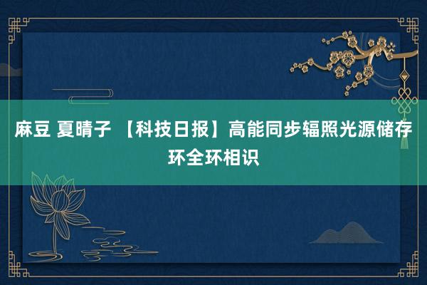 麻豆 夏晴子 【科技日报】高能同步辐照光源储存环全环相识