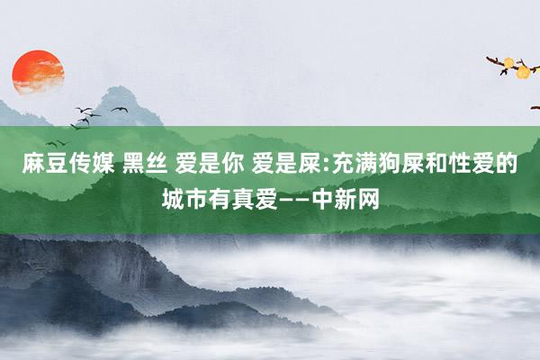 麻豆传媒 黑丝 爱是你 爱是屎:充满狗屎和性爱的城市有真爱——中新网