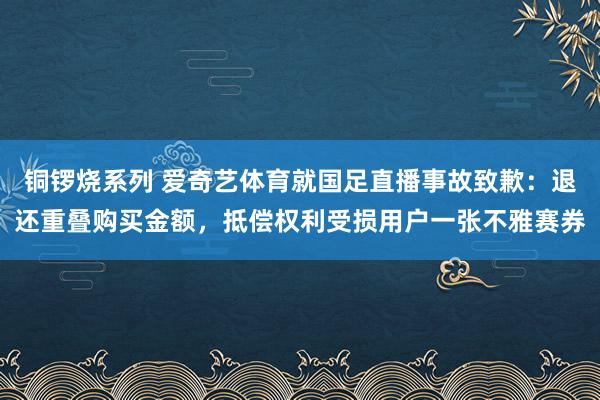 铜锣烧系列 爱奇艺体育就国足直播事故致歉：退还重叠购买金额，抵偿权利受损用户一张不雅赛券