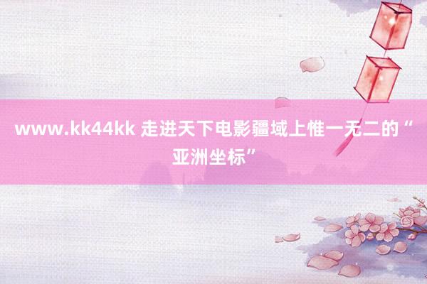 www.kk44kk 走进天下电影疆域上惟一无二的“亚洲坐标”