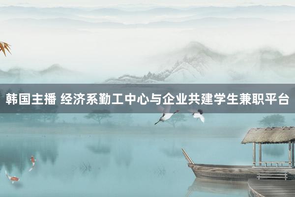 韩国主播 经济系勤工中心与企业共建学生兼职平台