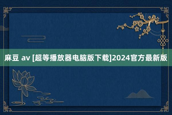 麻豆 av [超等播放器电脑版下载]2024官方最新版