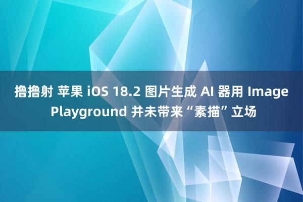 撸撸射 苹果 iOS 18.2 图片生成 AI 器用 Image Playground 并未带来“素描”立场