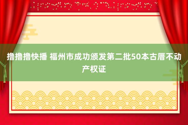 撸撸撸快播 福州市成功颁发第二批50本古厝不动产权证