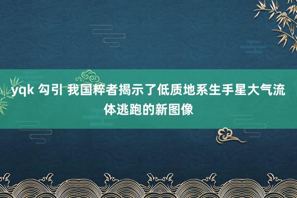 yqk 勾引 我国粹者揭示了低质地系生手星大气流体逃跑的新图像