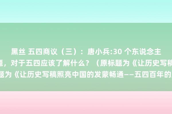 黑丝 五四商议（三）：唐小兵:30 个东说念主、13 本书、5 个大问题，对于五四应该了解什么？（原标题为《让历史写稿照亮中国的发蒙畅通――五四百年的历史反想》）