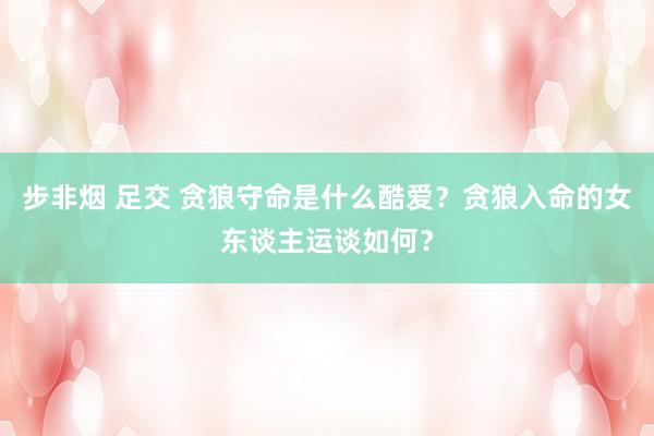 步非烟 足交 贪狼守命是什么酷爱？贪狼入命的女东谈主运谈如何？