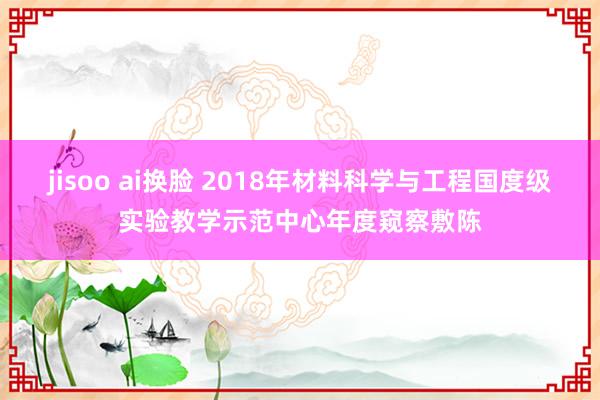 jisoo ai换脸 2018年材料科学与工程国度级实验教学示范中心年度窥察敷陈