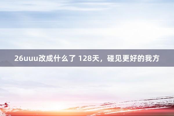 26uuu改成什么了 128天，碰见更好的我方