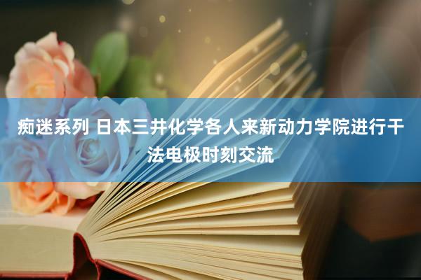 痴迷系列 日本三井化学各人来新动力学院进行干法电极时刻交流