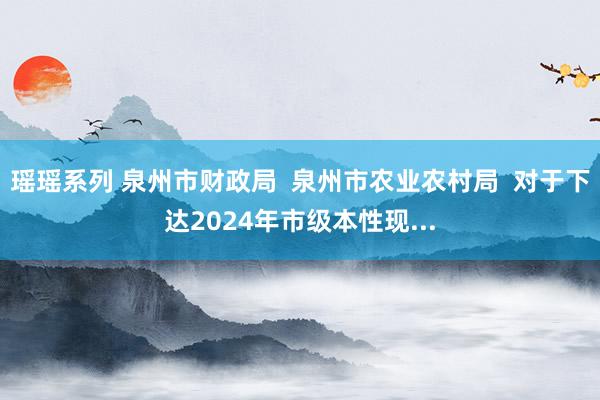 瑶瑶系列 泉州市财政局  泉州市农业农村局  对于下达2024年市级本性现...