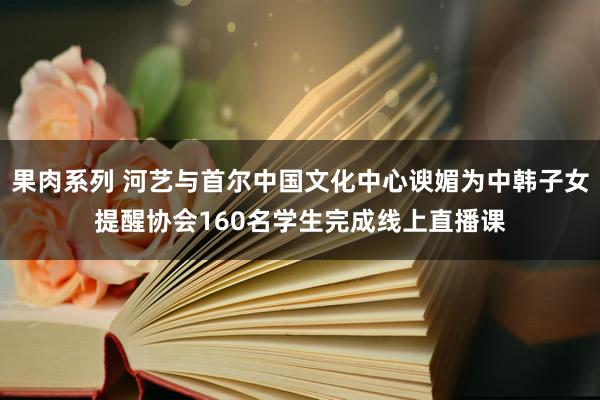 果肉系列 河艺与首尔中国文化中心谀媚为中韩子女提醒协会160名学生完成线上直播课