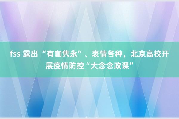 fss 露出 “有咖隽永”、表情各种，北京高校开展疫情防控“大念念政课”