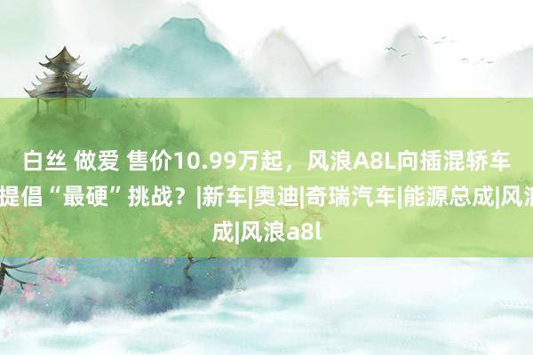 白丝 做爱 售价10.99万起，风浪A8L向插混轿车阛阓提倡“最硬”挑战？|新车|奥迪|奇瑞汽车|能源总成|风浪a8l